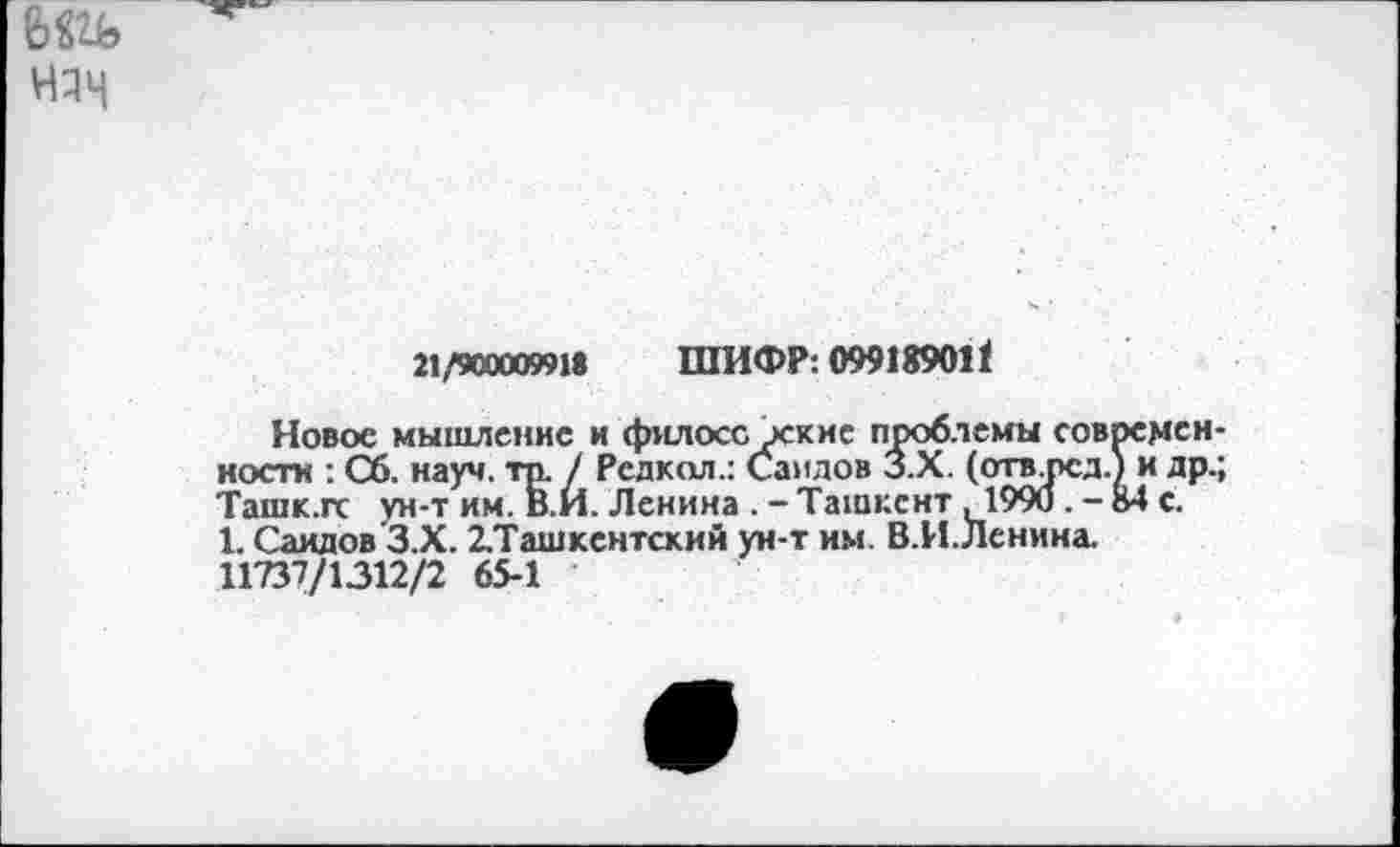﻿няч
21/900009918 ШИФР: 099189011
Новое мышление и филосс хкне проблемы современ ности : Сб. науч. тр. / Редкая.: Саидов З.Х. (открсд.) и др. Ташк.гс ун-т им. В.И. Ленина . - Ташкент ,1990 . - 84 с.
1. Саидов З.Х. ^Ташкентский ун-т им. В.И.Ленина.
11737/1312/2 65-1